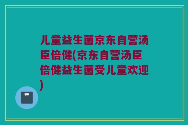 儿童益生菌京东自营汤臣倍健(京东自营汤臣倍健益生菌受儿童欢迎) 儿童益生菌京东自营汤臣倍健(京东自营汤臣倍健益生菌受儿童欢迎)