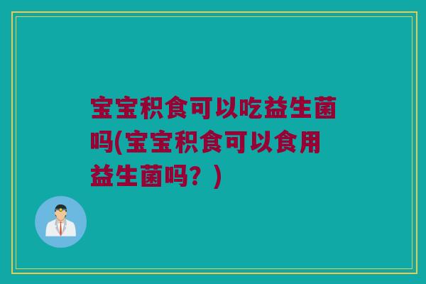 宝宝积食可以吃益生菌吗(宝宝积食可以食用益生菌吗？)