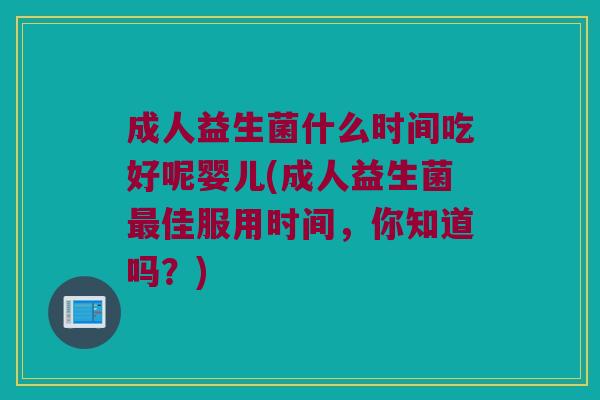 成人益生菌什么时间吃好呢婴儿(成人益生菌最佳服用时间，你知道吗？)