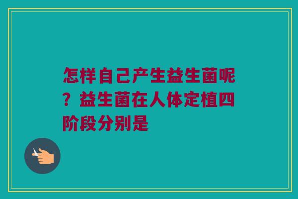 怎样自己产生益生菌呢?益生菌在人体定植四阶段分别是 怎样自己产生益生菌呢?益生菌在人体定植四阶段分别是