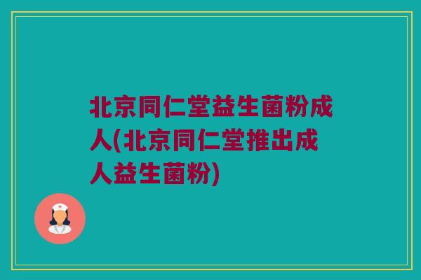 北京同仁堂益生菌粉成人(北京同仁堂推出成人益生菌粉)