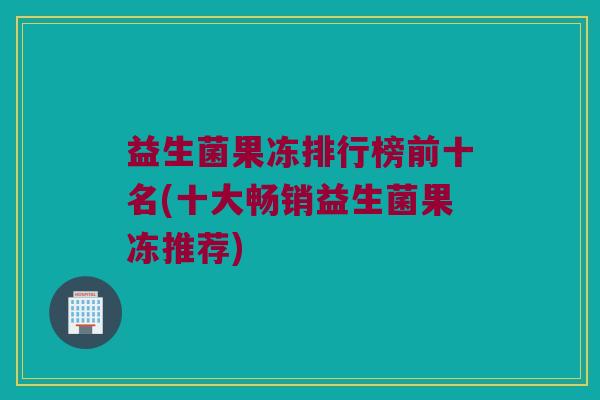益生菌果冻排行榜前十名(十大畅销益生菌果冻推荐)
