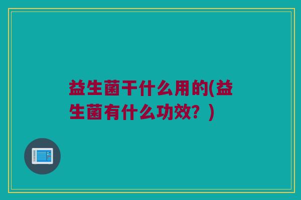 益生菌干什么用的(益生菌有什么功效?) 益生菌干什么用的(益生菌有什么功效?)