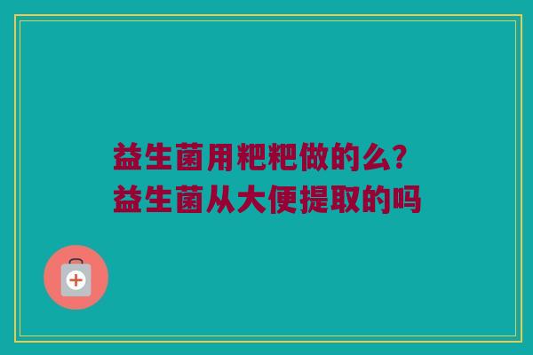 益生菌用粑粑做的么？益生菌从大便提取的吗