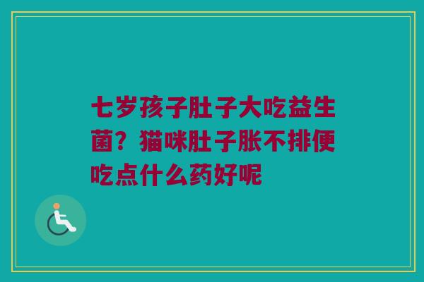 七岁孩子肚子大吃益生菌？猫咪肚子胀不排便吃点什么药好呢