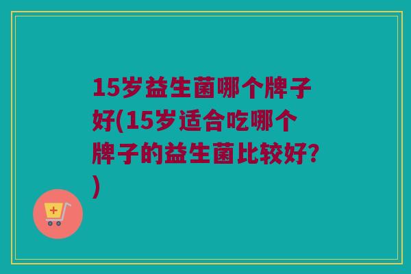 15岁益生菌哪个牌子好(15岁适合吃哪个牌子的益生菌比较好?) 15岁益生菌哪个牌子好(15岁适合吃哪个牌子的益生菌比较好?)