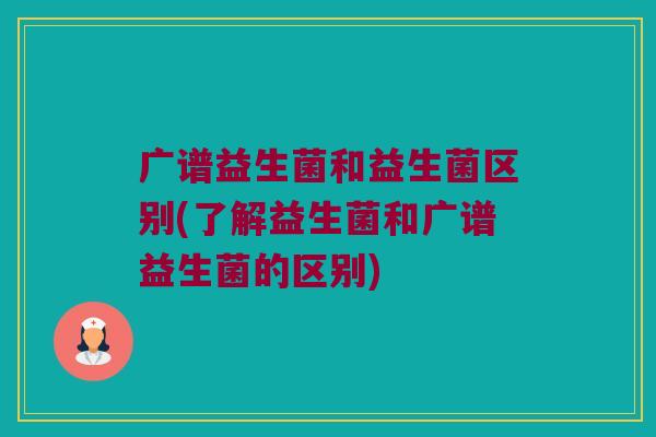 广谱益生菌和益生菌区别(了解益生菌和广谱益生菌的区别)