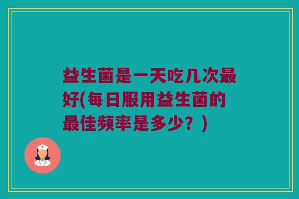 益生菌是一天吃几次最好(每日服用益生菌的最佳频率是多少？)