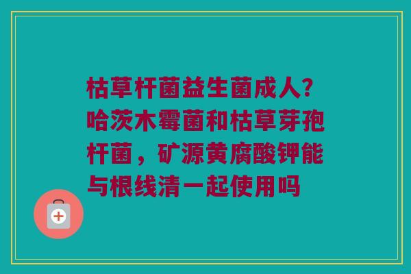 枯草杆菌益生菌成人？哈茨木霉菌和枯草芽孢杆菌，矿源黄腐酸钾能与根线清一起使用吗