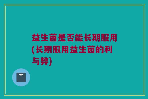 益生菌是否能长期服用(长期服用益生菌的利与弊)