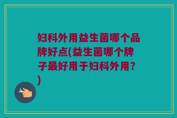 妇科外用益生菌哪个品牌好点(益生菌哪个牌子最好用于妇科外用？)