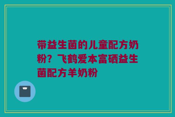 带益生菌的儿童配方奶粉？飞鹤爱本富硒益生菌配方羊奶粉