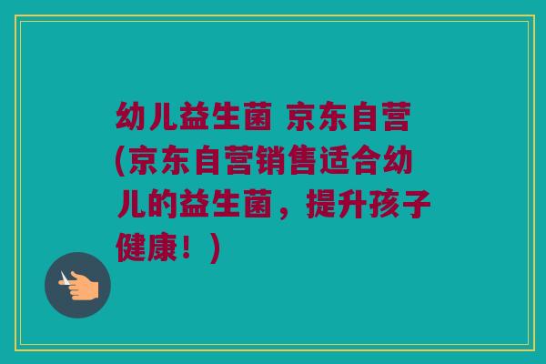 幼儿益生菌 京东自营(京东自营销售适合幼儿的益生菌，提升孩子健康！)