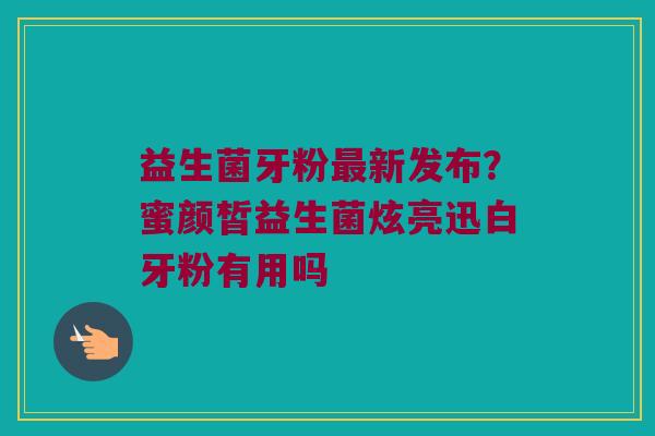 益生菌牙粉最新发布？蜜颜皙益生菌炫亮迅白牙粉有用吗