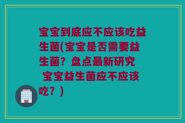 宝宝到底应不应该吃益生菌(宝宝是否需要益生菌？盘点最新研究  宝宝益生菌应不应该吃？)