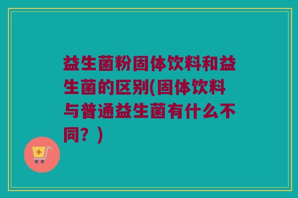 益生菌粉固体饮料和益生菌的区别(固体饮料与普通益生菌有什么不同？)