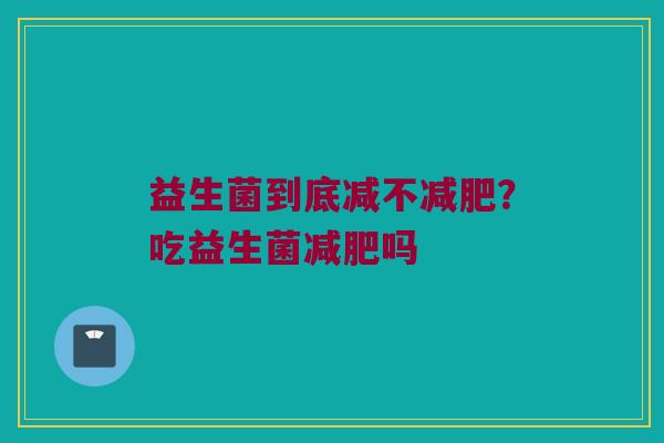 益生菌到底减不?吃益生菌吗 益生菌到底减不?吃益生菌吗
