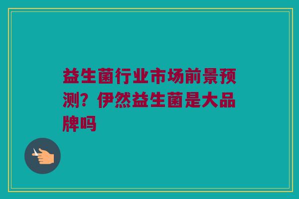 益生菌行业市场前景预测？伊然益生菌是大品牌吗