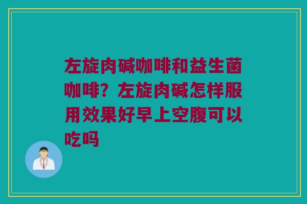 左旋肉碱咖啡和益生菌咖啡？左旋肉碱怎样服用效果好早上空腹可以吃吗