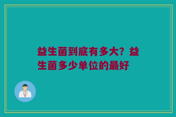 益生菌到底有多大？益生菌多少单位的最好