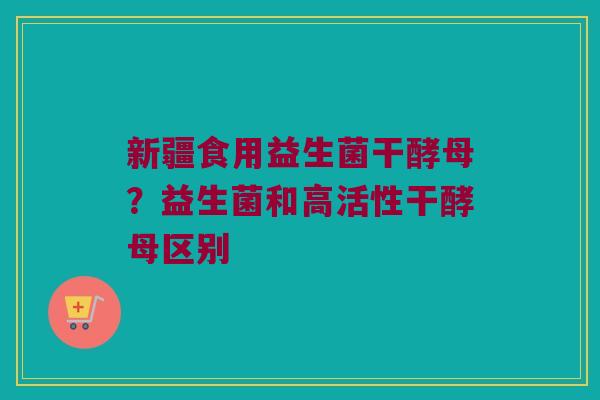 新疆食用益生菌干酵母?益生菌和高活性干酵母区别 新疆食用益生菌干酵母?益生菌和高活性干酵母区别