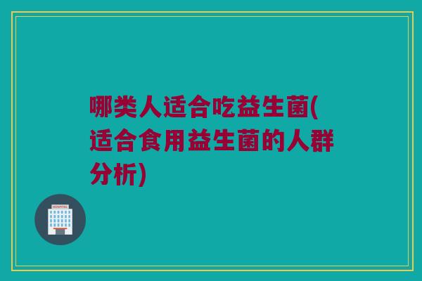 哪类人适合吃益生菌(适合食用益生菌的人群分析)