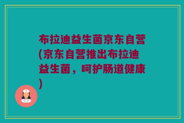 布拉迪益生菌京东自营(京东自营推出布拉迪益生菌，呵护肠道健康)