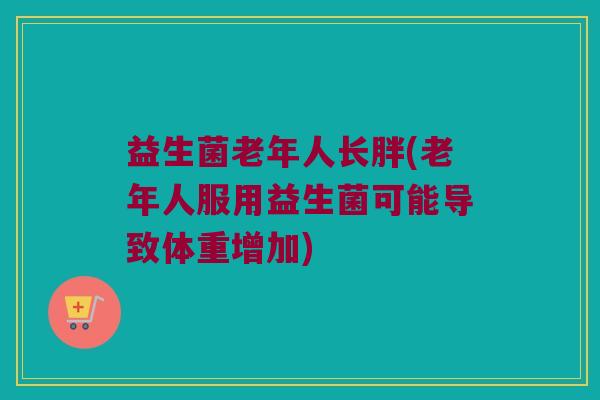 益生菌老年人长胖(老年人服用益生菌可能导致体重增加)