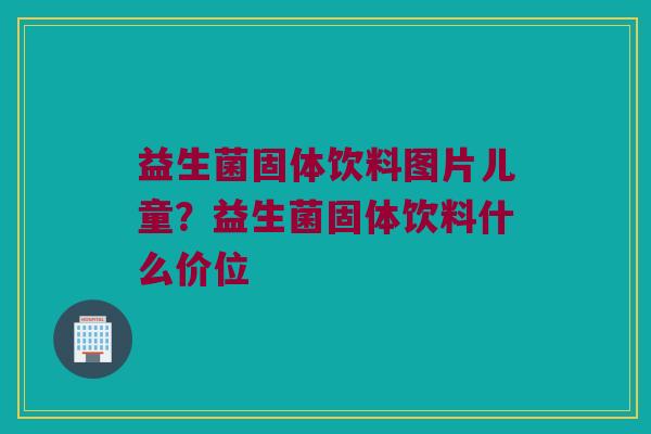 益生菌固体饮料图片儿童？益生菌固体饮料什么价位
