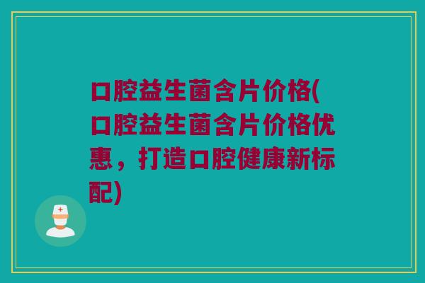 口腔益生菌含片价格(口腔益生菌含片价格优惠，打造口腔健康新标配)