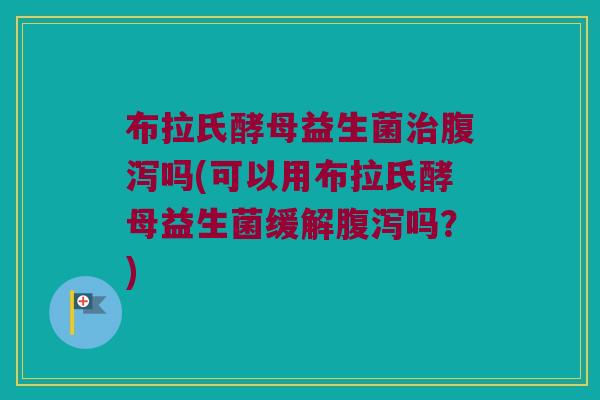 布拉氏酵母益生菌治腹泻吗(可以用布拉氏酵母益生菌缓解腹泻吗？)