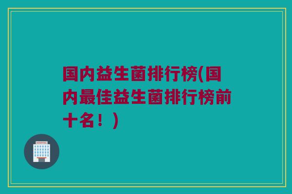 国内益生菌排行榜(国内佳益生菌排行榜前十名！)