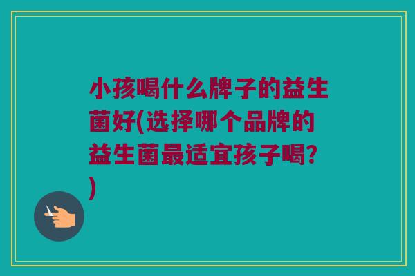 小孩喝什么牌子的益生菌好(选择哪个品牌的益生菌最适宜孩子喝？)