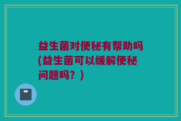 益生菌对便秘有帮助吗(益生菌可以缓解便秘问题吗？)