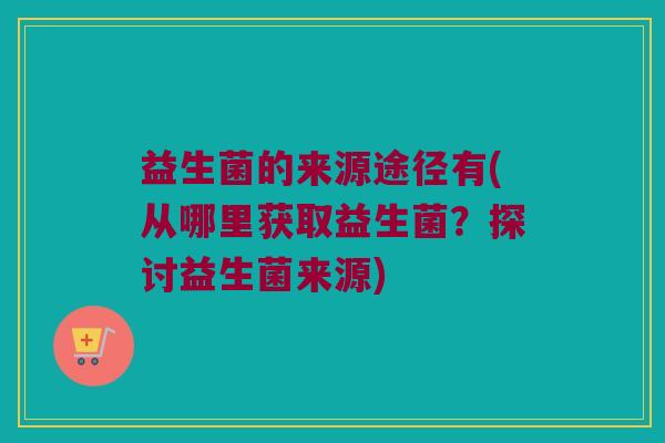 益生菌的来源途径有(从哪里获取益生菌？探讨益生菌来源)