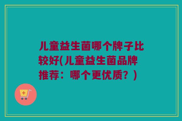 儿童益生菌哪个牌子比较好(儿童益生菌品牌推荐：哪个更优质？)