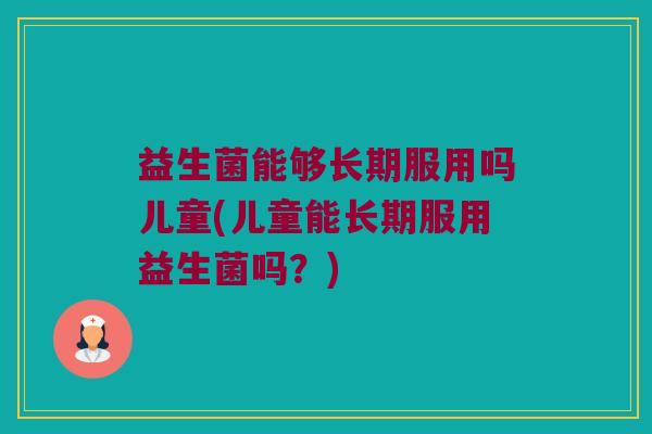 益生菌能够长期服用吗儿童(儿童能长期服用益生菌吗?) 益生菌能够长期服用吗儿童(儿童能长期服用益生菌吗?)