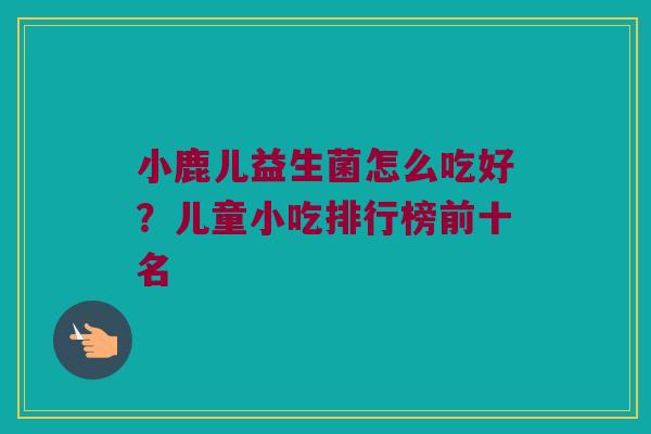 小鹿儿益生菌怎么吃好？儿童小吃排行榜前十名