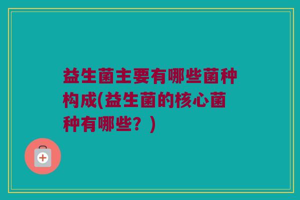 益生菌主要有哪些菌种构成(益生菌的核心菌种有哪些？)
