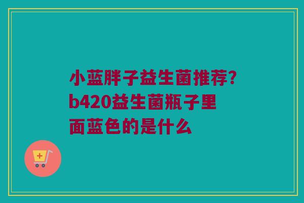 小蓝胖子益生菌推荐？b420益生菌瓶子里面蓝色的是什么