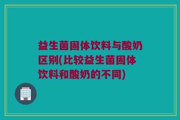 益生菌固体饮料与酸奶区别(比较益生菌固体饮料和酸奶的不同)