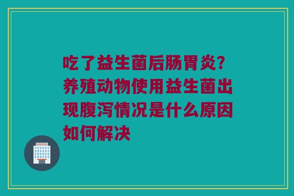 吃了益生菌后肠胃炎？养殖动物使用益生菌出现腹泻情况是什么原因如何解决