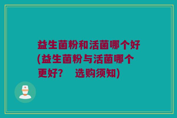 益生菌粉和活菌哪个好(益生菌粉与活菌哪个更好? 选购须知) 益生菌粉和活菌哪个好(益生菌粉与活菌哪个更好? 选购须知)