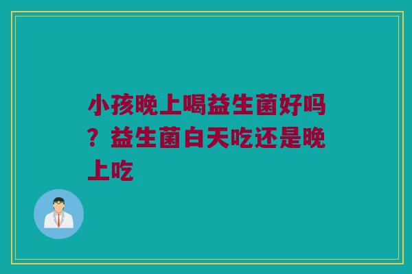 小孩晚上喝益生菌好吗？益生菌白天吃还是晚上吃