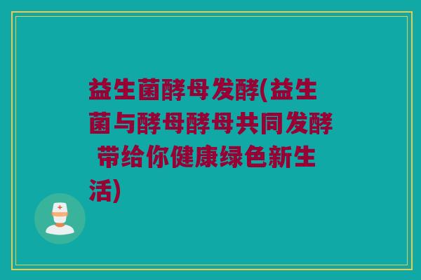 益生菌酵母发酵(益生菌与酵母酵母共同发酵 带给你健康绿色新生活)