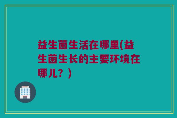 益生菌生活在哪里(益生菌生长的主要环境在哪儿？)