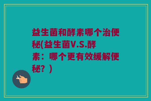 益生菌和酵素哪个(益生菌V.S.酵素:哪个更有效缓解?) 益生菌和酵素哪个(益生菌V.S.酵素:哪个更有效缓解?)