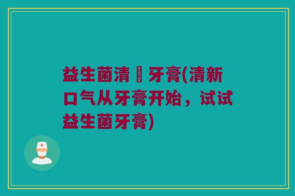 益生菌清吙牙膏(清新口气从牙膏开始,试试益生菌牙膏) 益生菌清吙牙膏(清新口气从牙膏开始,试试益生菌牙膏)