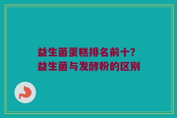 益生菌蛋糕排名前十？益生菌与发酵粉的区别