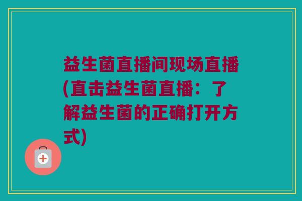 益生菌直播间现场直播(直击益生菌直播：了解益生菌的正确打开方式)